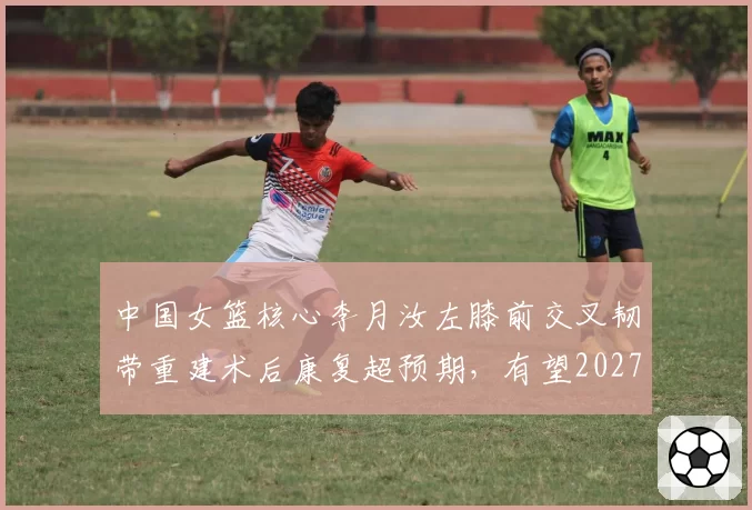 中国女篮核心李月汝左膝前交叉韧带重建术后康复超预期,有望2027年初重返赛场