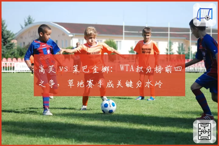 高芙 vs 莱巴金娜:WTA积分榜前四之争,草地赛季成关键分水岭