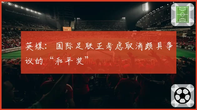 英媒：国际足联正考虑取消颇具争议的“和平奖”