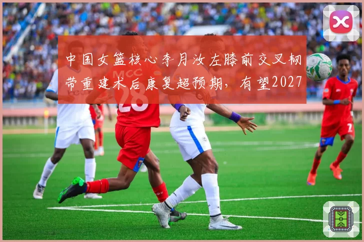 中国女篮核心李月汝左膝前交叉韧带重建术后康复超预期,有望2027年初重返赛场