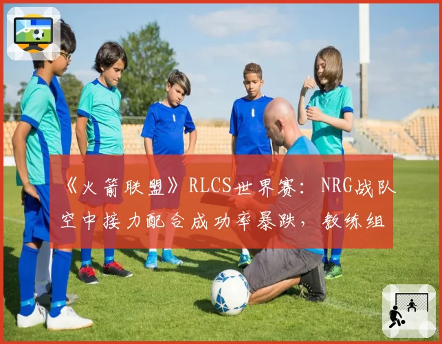 《火箭联盟》RLCS世界赛:NRG战队空中接力配合成功率暴跌,教练组临时变阵被批“自杀式调整”
